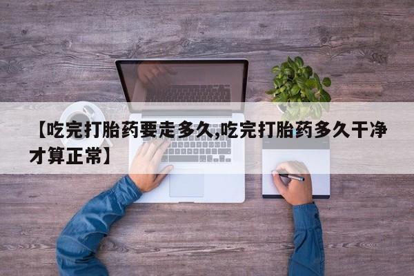 私人卖打胎药微信号，【吃完打胎药要走多久,吃完打胎药多久干净才算正常】