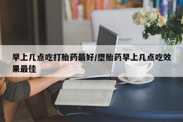 私人卖打胎药微信号，早上几点吃打胎药最好/堕胎药早上几点吃效果最佳