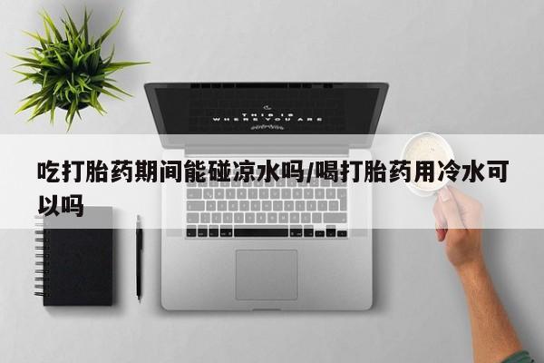 私人卖打胎药微信号，吃打胎药期间能碰凉水吗/喝打胎药用冷水可以吗