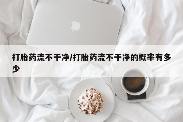 私人卖打胎药微信号，打胎药流不干净/打胎药流不干净的概率有多少