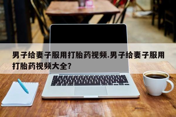 私人卖打胎药微信号，男子给妻子服用打胎药视频.男子给妻子服用打胎药视频大全？